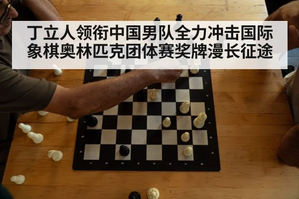 丁立人领衔中国男队全力冲击国际象棋奥林匹克团体赛奖牌漫长征途