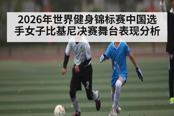 2026年世界健身锦标赛中国选手女子比基尼决赛舞台表现分析