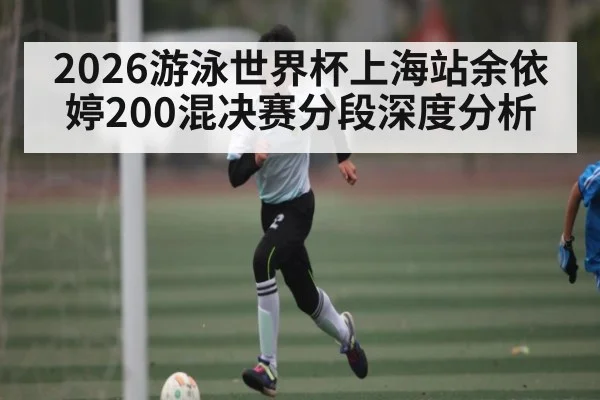 2026游泳世界杯上海站余依婷200混决赛分段深度分析