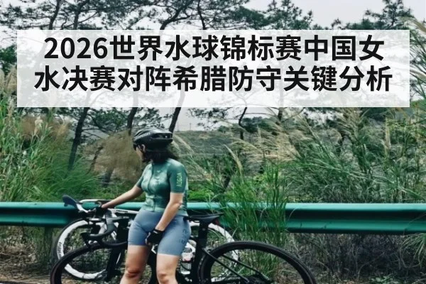 2026世界水球锦标赛中国女水决赛对阵希腊防守关键分析