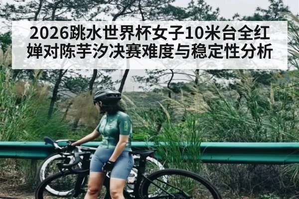 2026跳水世界杯女子10米台全红婵对陈芋汐决赛难度与稳定性分析